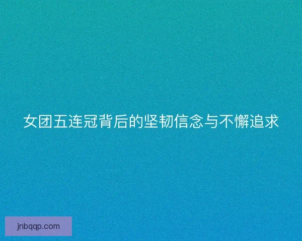 女团五连冠背后的坚韧信念与不懈追求