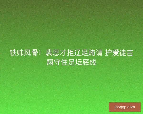 铁帅风骨！裴恩才拒辽足贿请 护爱徒吉翔守住足坛底线