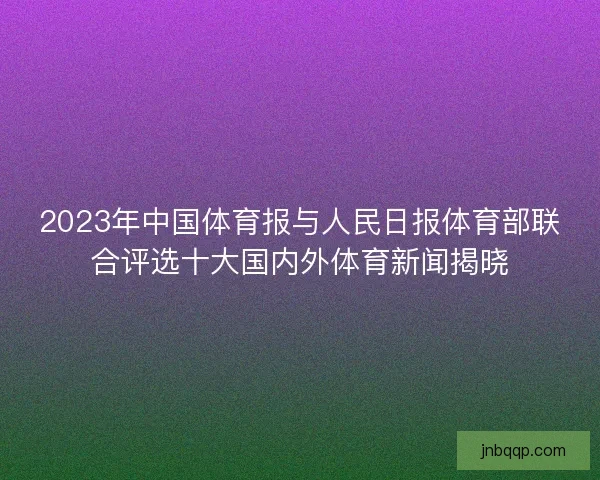 2023年中国体育报与人民日报体育部联合评选十大国内外体育新闻揭晓