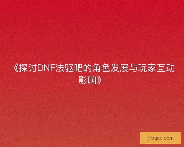 《探讨DNF法驱吧的角色发展与玩家互动影响》 《探讨DNF法驱吧的角色发展与玩家互动影响》