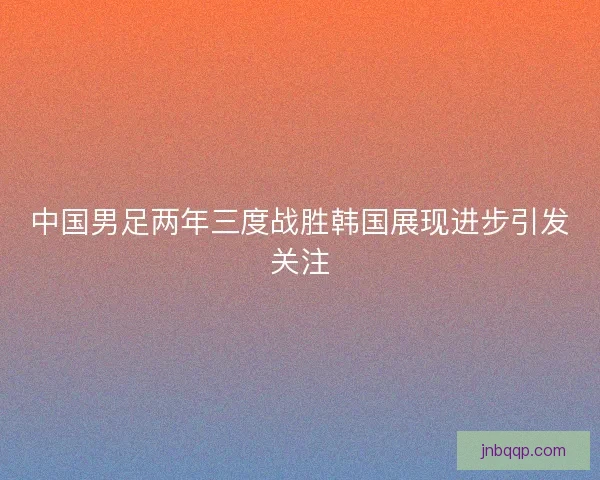 中国男足两年三度战胜韩国展现进步引发关注