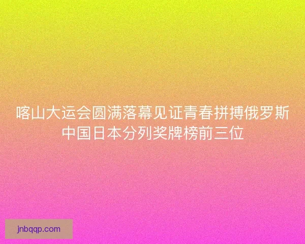 喀山大运会圆满落幕见证青春拼搏俄罗斯中国日本分列奖牌榜前三位