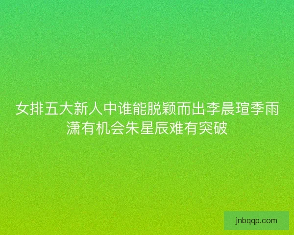 女排五大新人中谁能脱颖而出李晨瑄季雨潇有机会朱星辰难有突破