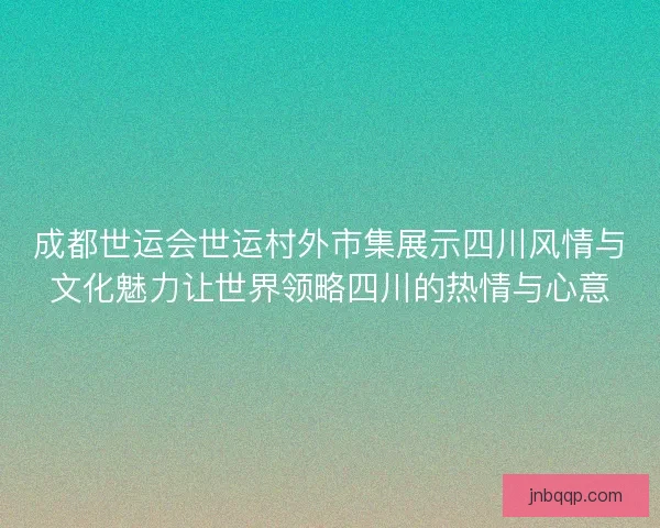 成都世运会世运村外市集展示四川风情与文化魅力让世界领略四川的热情与心意