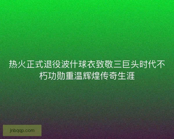 热火正式退役波什球衣致敬三巨头时代不朽功勋重温辉煌传奇生涯