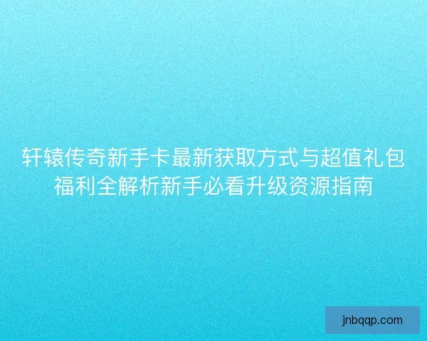 轩辕传奇新手卡最新获取方式与超值礼包福利全解析新手必看升级资源指南