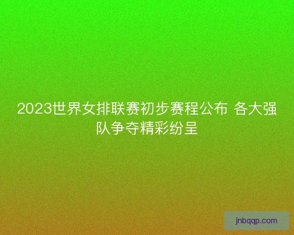 2023世界女排联赛初步赛程公布 各大强队争夺精彩纷呈