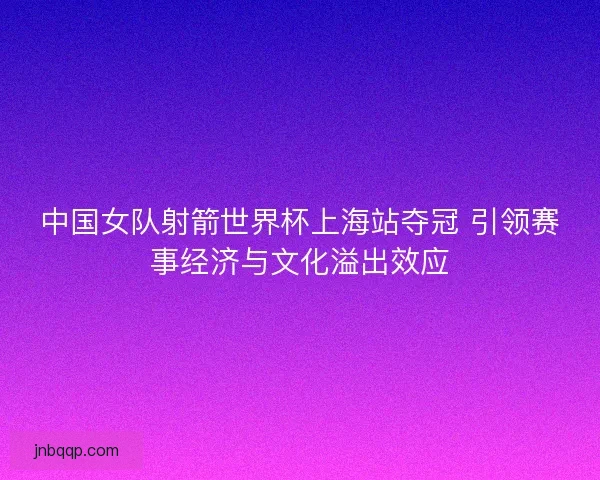 中国女队射箭世界杯上海站夺冠 引领赛事经济与文化溢出效应