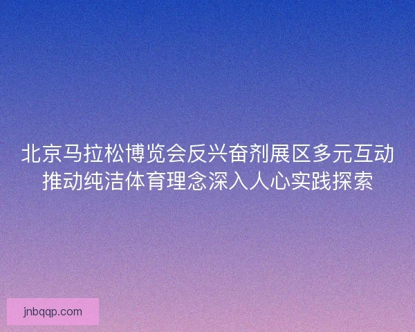 北京马拉松博览会反兴奋剂展区多元互动推动纯洁体育理念深入人心实践探索