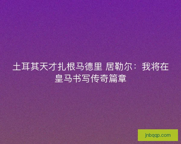 土耳其天才扎根马德里 居勒尔：我将在皇马书写传奇篇章
