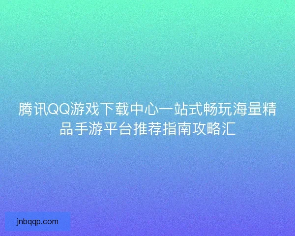腾讯QQ游戏下载中心一站式畅玩海量精品手游平台推荐指南攻略汇