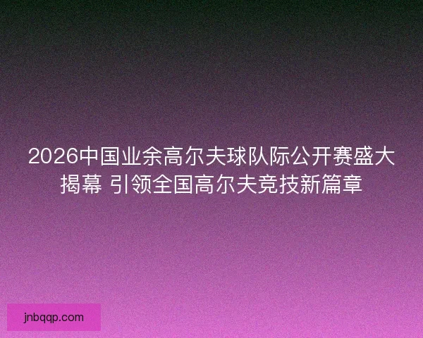 2026中国业余高尔夫球队际公开赛盛大揭幕 引领全国高尔夫竞技新篇章