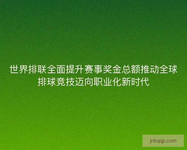 世界排联全面提升赛事奖金总额推动全球排球竞技迈向职业化新时代