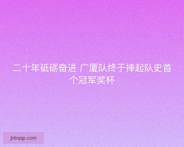 二十年砥砺奋进 广厦队终于捧起队史首个冠军奖杯