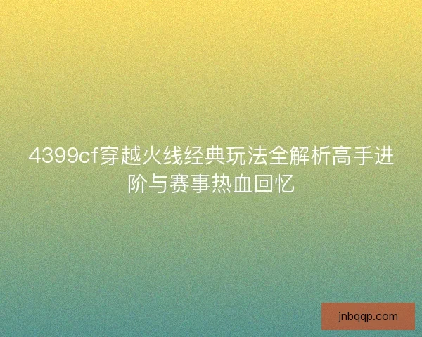 4399cf穿越火线经典玩法全解析高手进阶与赛事热血回忆