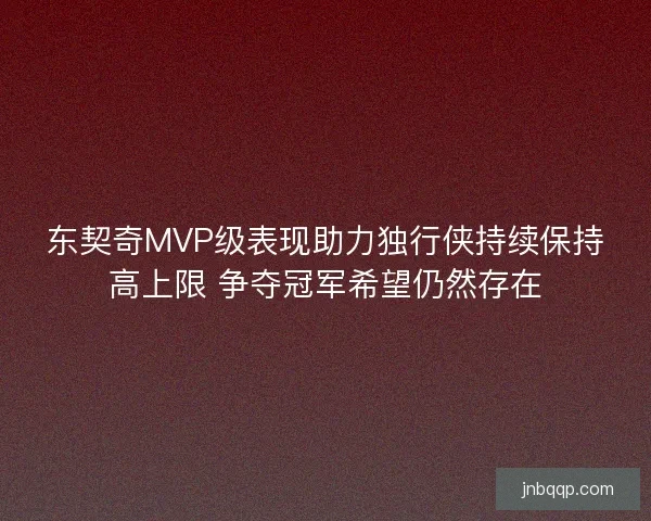 东契奇MVP级表现助力独行侠持续保持高上限 争夺冠军希望仍然存在 东契奇MVP级表现助力独行侠持续保持高上限 争夺冠军希望仍然存在