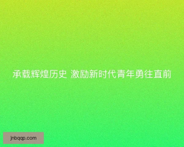 承载辉煌历史 激励新时代青年勇往直前 承载辉煌历史 激励新时代青年勇往直前