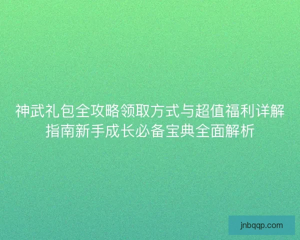 神武礼包全攻略领取方式与超值福利详解指南新手成长必备宝典全面解析