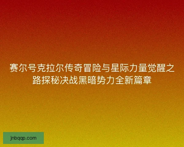 赛尔号克拉尔传奇冒险与星际力量觉醒之路探秘决战黑暗势力全新篇章