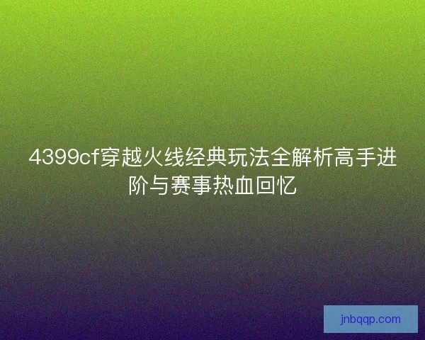 4399cf穿越火线经典玩法全解析高手进阶与赛事热血回忆