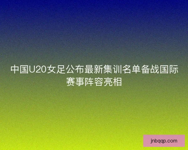 中国U20女足公布最新集训名单备战国际赛事阵容亮相