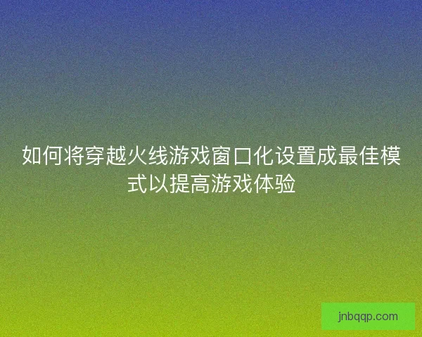 如何将穿越火线游戏窗口化设置成最佳模式以提高游戏体验