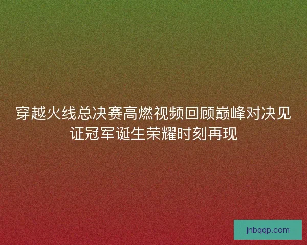 穿越火线总决赛高燃视频回顾巅峰对决见证冠军诞生荣耀时刻再现