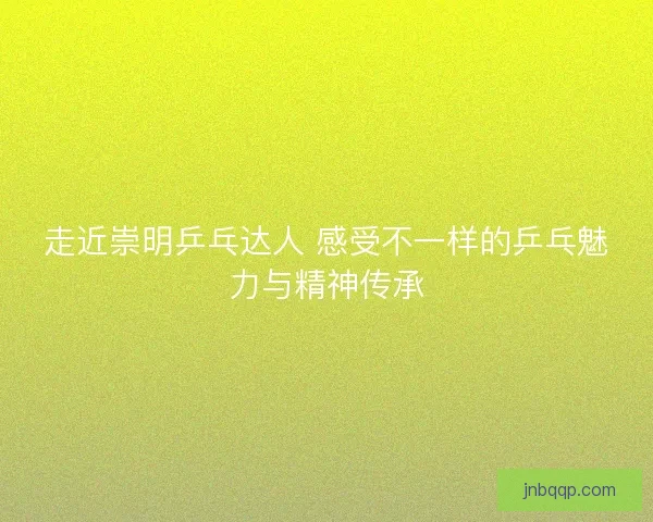走近崇明乒乓达人 感受不一样的乒乓魅力与精神传承