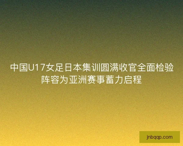 中国U17女足日本集训圆满收官全面检验阵容为亚洲赛事蓄力启程 中国U17女足日本集训圆满收官全面检验阵容为亚洲赛事蓄力启程