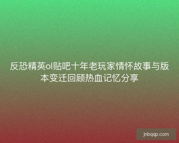 反恐精英ol贴吧十年老玩家情怀故事与版本变迁回顾热血记忆分享 反恐精英ol贴吧十年老玩家情怀故事与版本变迁回顾热血记忆分享