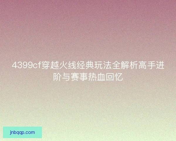 4399cf穿越火线经典玩法全解析高手进阶与赛事热血回忆