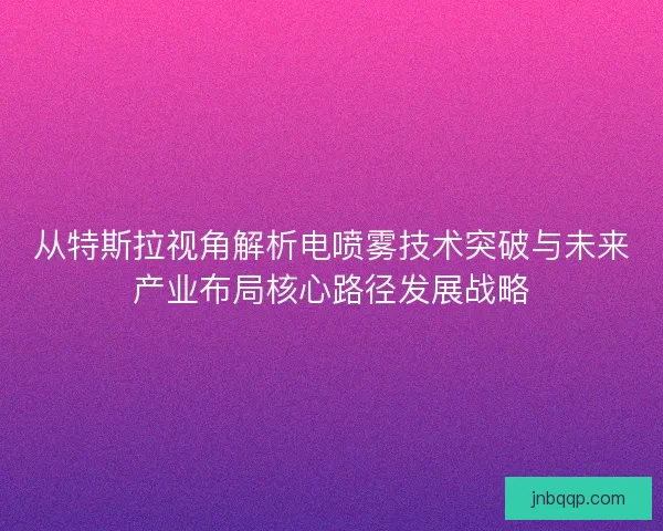 从特斯拉视角解析电喷雾技术突破与未来产业布局核心路径发展战略