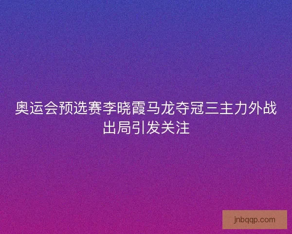 奥运会预选赛李晓霞马龙夺冠三主力外战出局引发关注