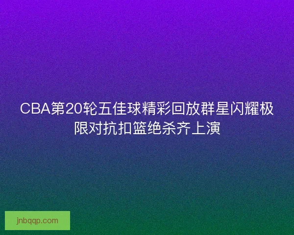 CBA第20轮五佳球精彩回放群星闪耀极限对抗扣篮绝杀齐上演