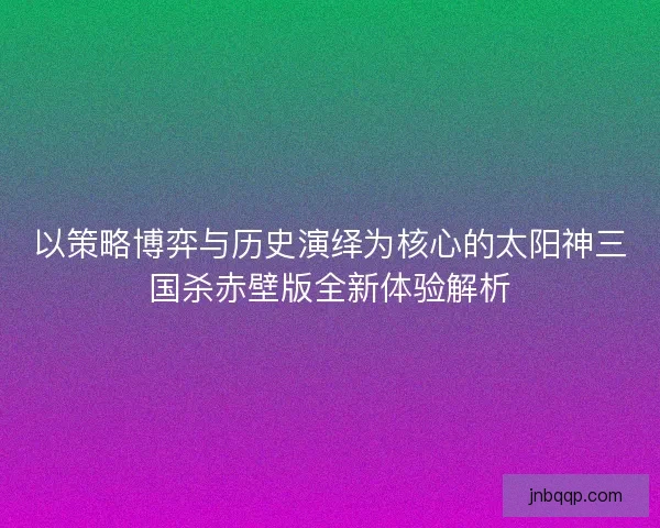 以策略博弈与历史演绎为核心的太阳神三国杀赤壁版全新体验解析