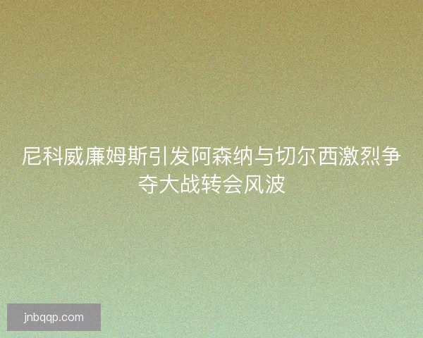 尼科威廉姆斯引发阿森纳与切尔西激烈争夺大战转会风波 尼科威廉姆斯引发阿森纳与切尔西激烈争夺大战转会风波