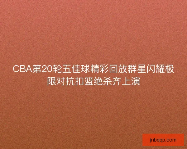 CBA第20轮五佳球精彩回放群星闪耀极限对抗扣篮绝杀齐上演