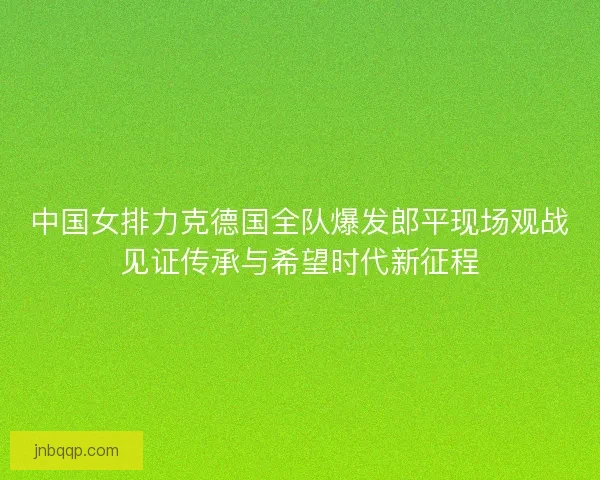 中国女排力克德国全队爆发郎平现场观战见证传承与希望时代新征程
